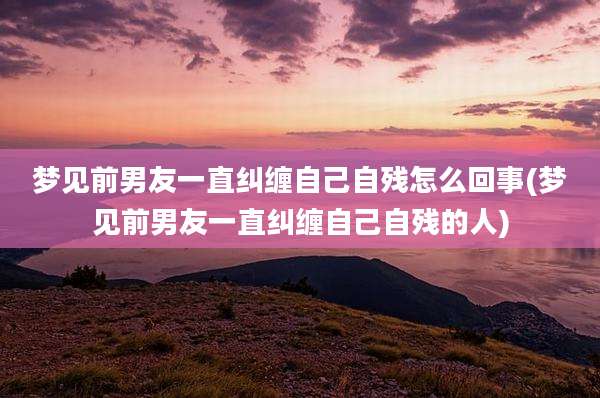 梦见前男友一直纠缠自己自残怎么回事(梦见前男友一直纠缠自己自残的人)