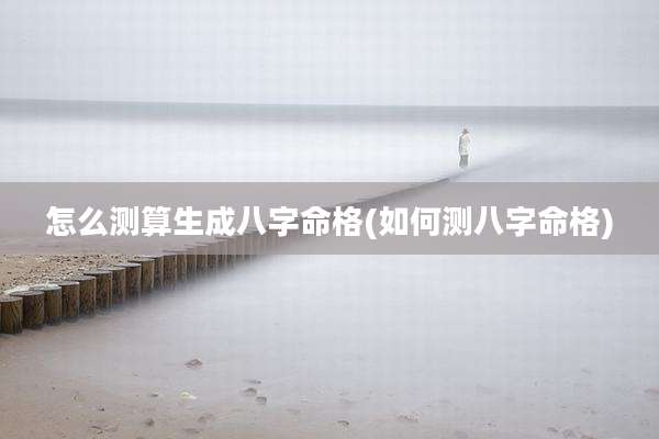 怎么测算生成八字命格(如何测八字命格)