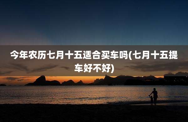 今年农历七月十五适合买车吗(七月十五提车好不好)