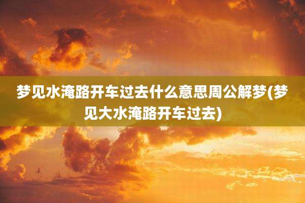 梦见水淹路开车过去什么意思周公解梦(梦见大水淹路开车过去)