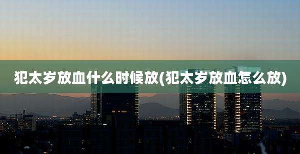 犯太岁放血什么时候放(犯太岁放血怎么放)