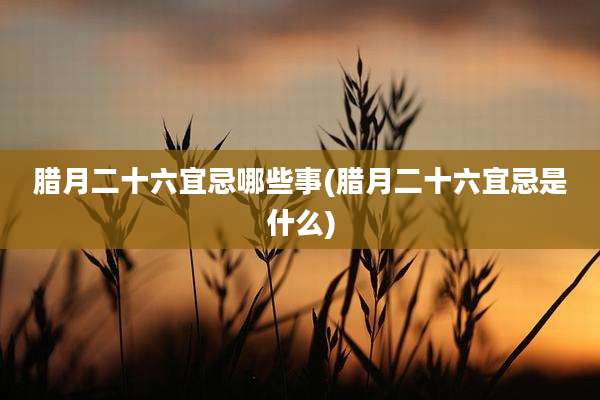 腊月二十六宜忌哪些事(腊月二十六宜忌是什么)