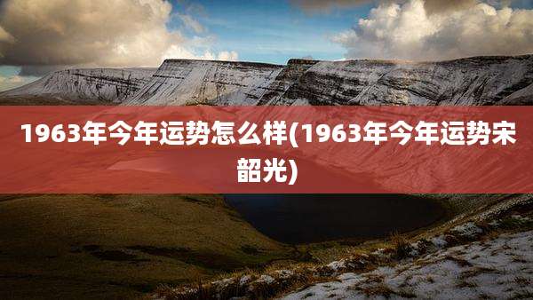 1963年今年运势怎么样(1963年今年运势宋韶光)