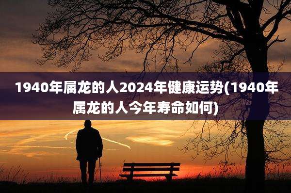 1940年属龙的人2024年健康运势(1940年属龙的人今年寿命如何)