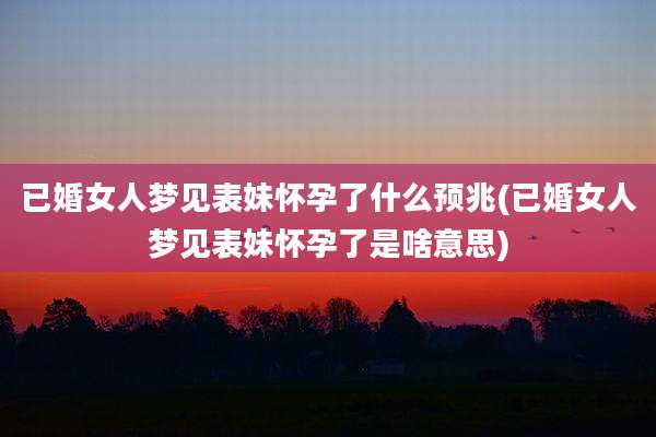 已婚女人梦见表妹怀孕了什么预兆(已婚女人梦见表妹怀孕了是啥意思)
