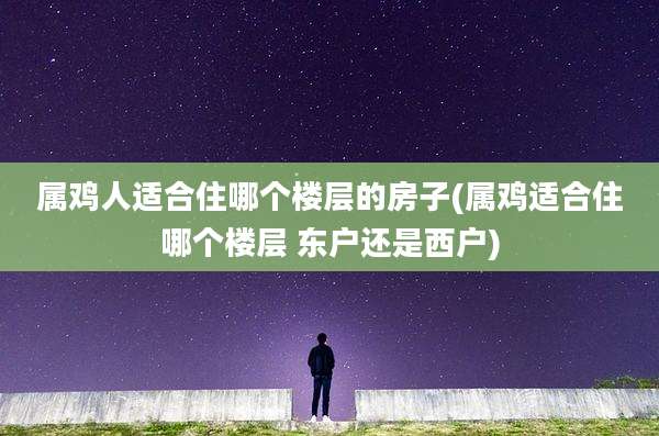 属鸡人适合住哪个楼层的房子(属鸡适合住哪个楼层 东户还是西户)