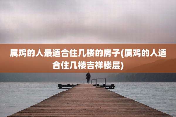 属鸡的人最适合住几楼的房子(属鸡的人适合住几楼吉祥楼层)