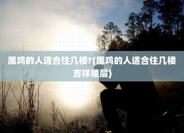 属鸡的人适合住几楼?(属鸡的人适合住几楼吉祥楼层)