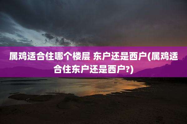 属鸡适合住哪个楼层 东户还是西户(属鸡适合住东户还是西户?)