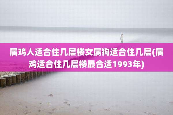 属鸡人适合住几层楼女属狗适合住几层(属鸡适合住几层楼最合适1993年)