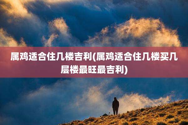 属鸡适合住几楼吉利(属鸡适合住几楼买几层楼最旺最吉利)