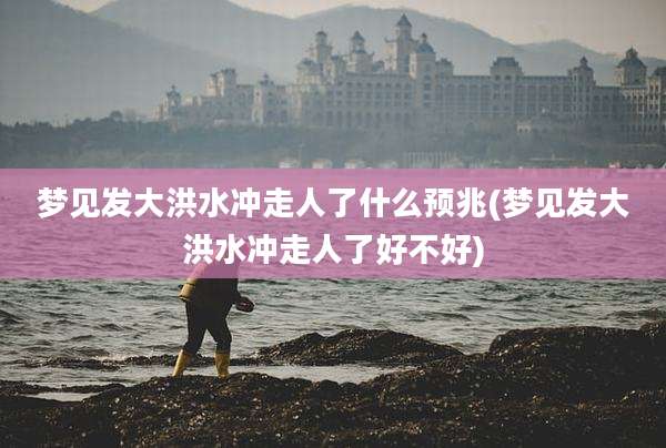 梦见发大洪水冲走人了什么预兆(梦见发大洪水冲走人了好不好)