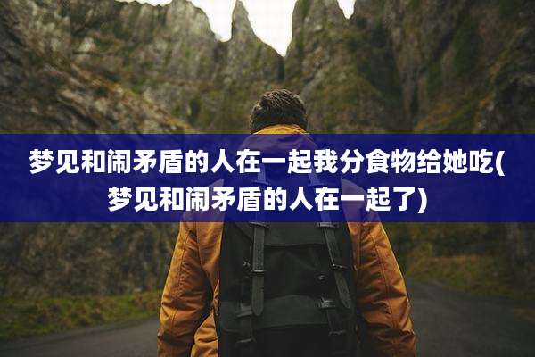 梦见和闹矛盾的人在一起我分食物给她吃(梦见和闹矛盾的人在一起了)