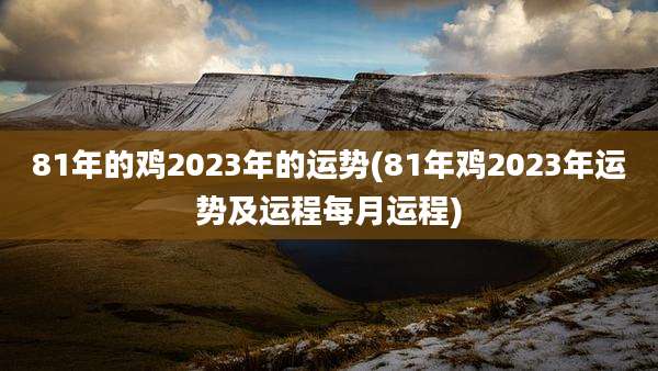 81年的鸡2023年的运势(81年鸡2023年运势及运程每月运程)
