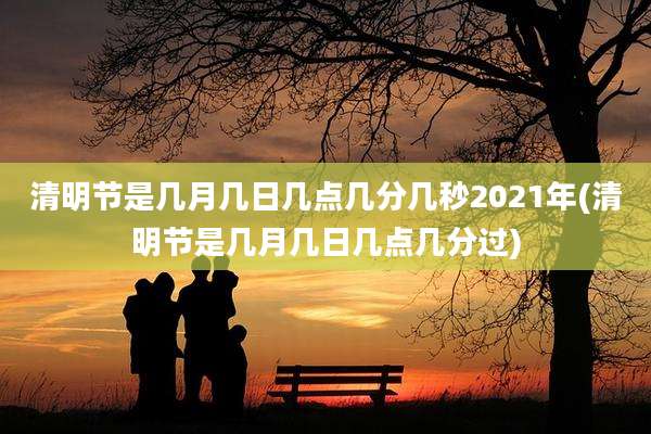 清明节是几月几日几点几分几秒2021年(清明节是几月几日几点几分过)