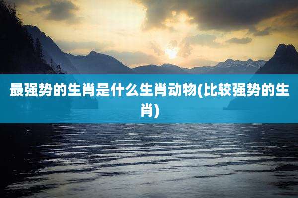 最强势的生肖是什么生肖动物(比较强势的生肖)