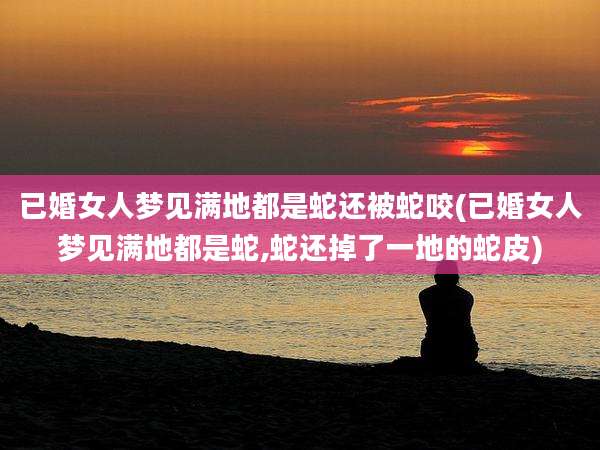 已婚女人梦见满地都是蛇还被蛇咬(已婚女人梦见满地都是蛇,蛇还掉了一地的蛇皮)
