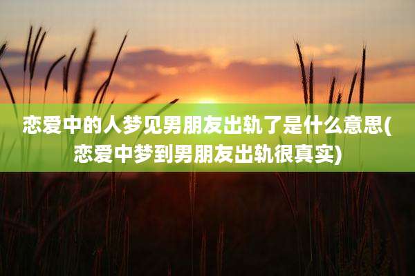 恋爱中的人梦见男朋友出轨了是什么意思(恋爱中梦到男朋友出轨很真实)