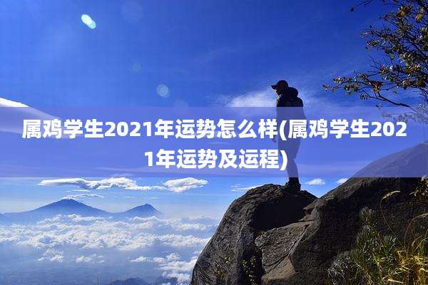 属鸡学生2021年运势怎么样(属鸡学生2021年运势及运程)