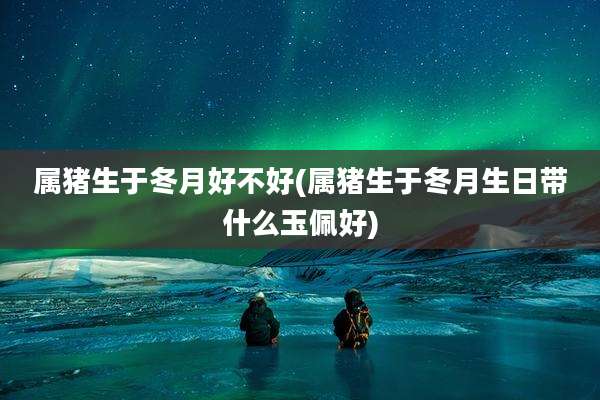 属猪生于冬月好不好(属猪生于冬月生日带什么玉佩好)