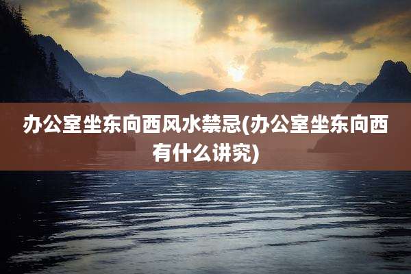办公室坐东向西风水禁忌(办公室坐东向西有什么讲究)