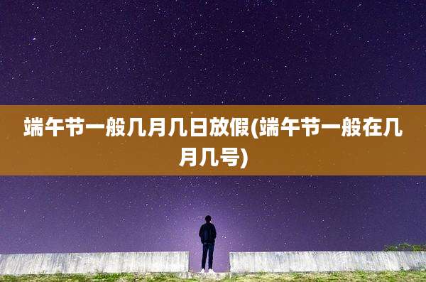 端午节一般几月几日放假(端午节一般在几月几号)