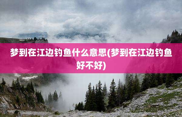 梦到在江边钓鱼什么意思(梦到在江边钓鱼好不好)