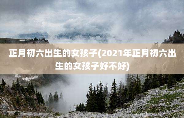 正月初六出生的女孩子(2021年正月初六出生的女孩子好不好)