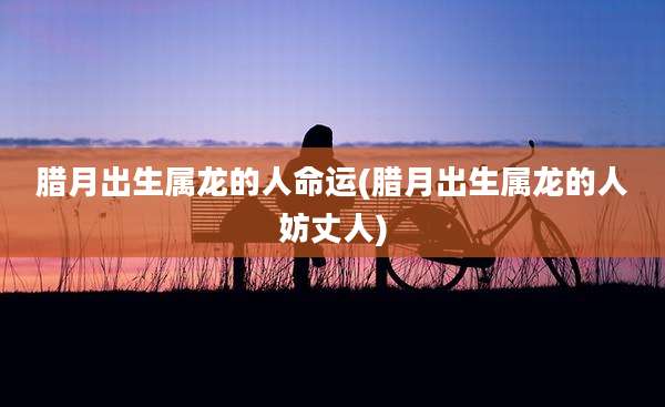 腊月出生属龙的人命运(腊月出生属龙的人妨丈人)