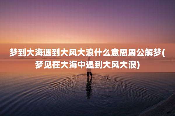 梦到大海遇到大风大浪什么意思周公解梦(梦见在大海中遇到大风大浪)