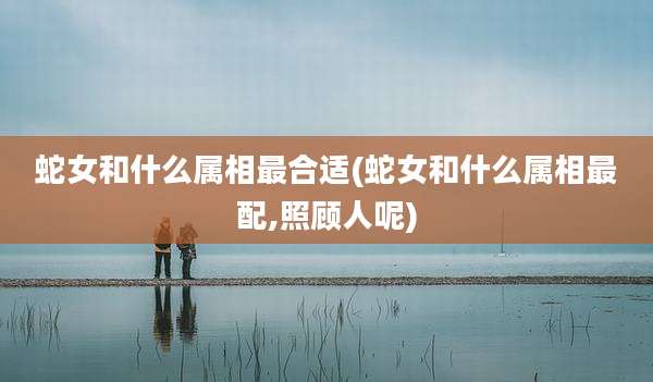 蛇女和什么属相最合适(蛇女和什么属相最配,照顾人呢)