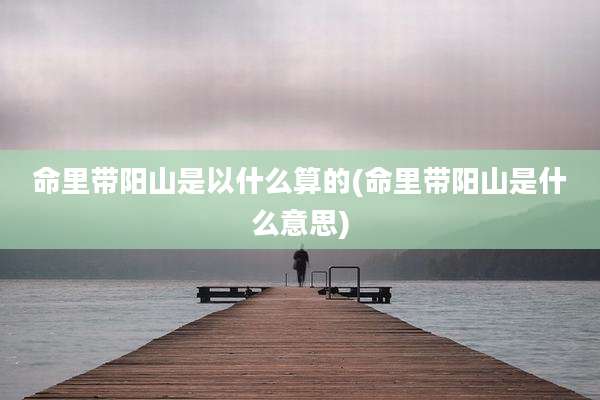 命里带阳山是以什么算的(命里带阳山是什么意思)