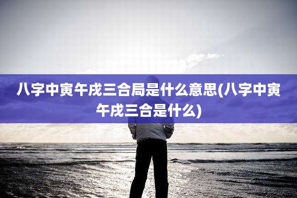 八字中寅午戌三合局是什么意思(八字中寅午戌三合是什么)