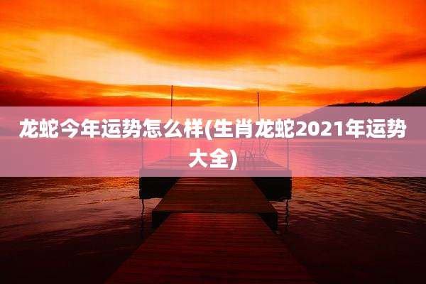 龙蛇今年运势怎么样(生肖龙蛇2021年运势大全)
