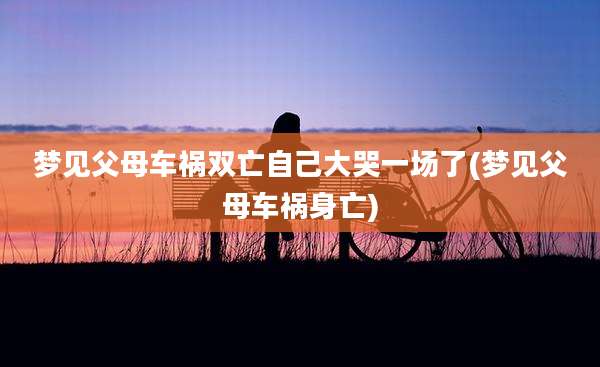 梦见父母车祸双亡自己大哭一场了(梦见父母车祸身亡)