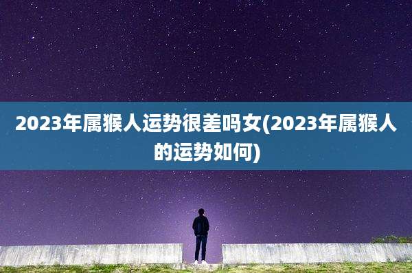 2023年属猴人运势很差吗女(2023年属猴人的运势如何)