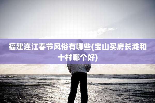 福建连江春节风俗有哪些(宝山买房长滩和十村哪个好)