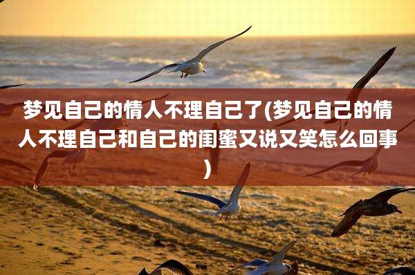 梦见自己的情人不理自己了(梦见自己的情人不理自己和自己的闺蜜又说又笑怎么回事)