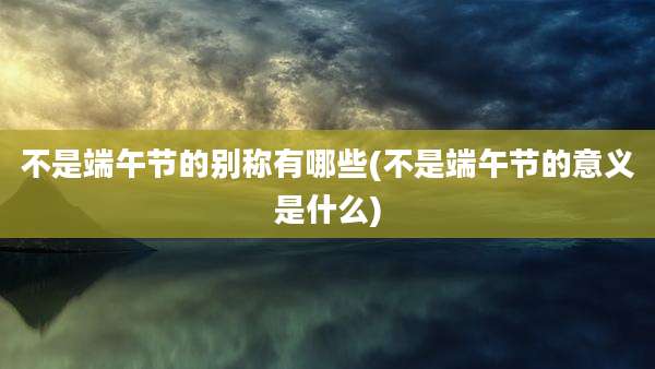 不是端午节的别称有哪些(不是端午节的意义是什么)