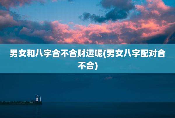 男女和八字合不合财运呢(男女八字配对合不合)