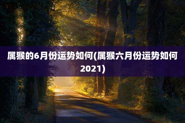 属猴的6月份运势如何(属猴六月份运势如何2021)