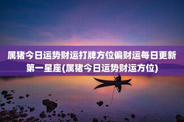 属猪今日运势财运打牌方位偏财运每日更新第一星座(属猪今日运势财运方位)