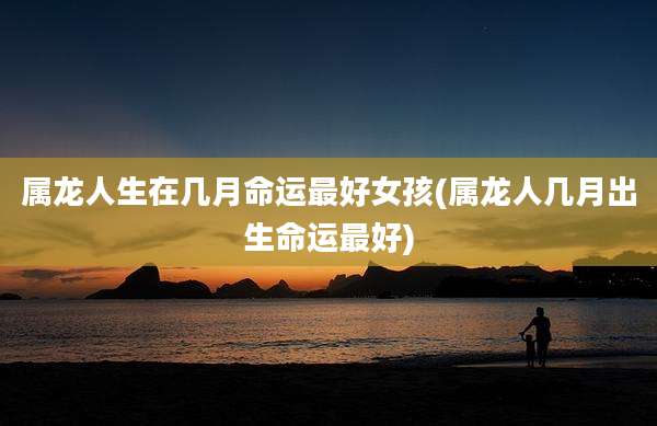 属龙人生在几月命运最好女孩(属龙人几月出生命运最好)