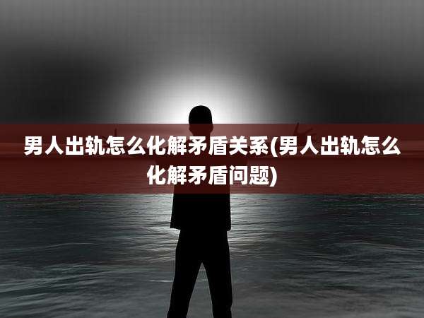 男人出轨怎么化解矛盾关系(男人出轨怎么化解矛盾问题)