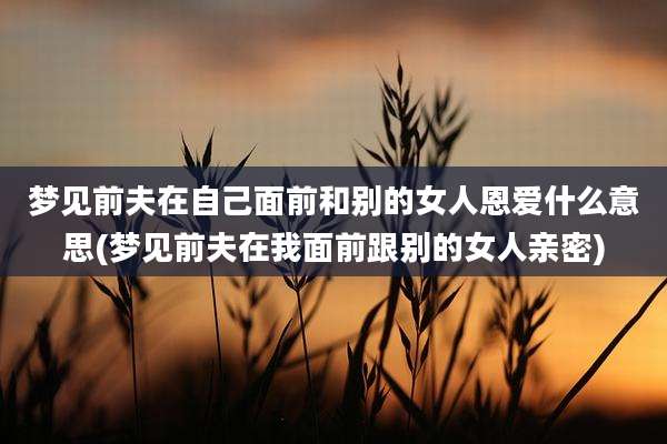 梦见前夫在自己面前和别的女人恩爱什么意思(梦见前夫在我面前跟别的女人亲密)