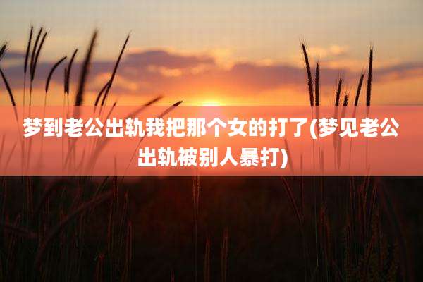 梦到老公出轨我把那个女的打了(梦见老公出轨被别人暴打)