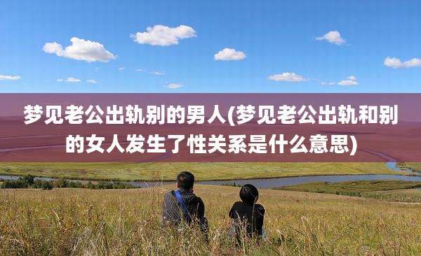 梦见老公出轨别的男人(梦见老公出轨和别的女人发生了性关系是什么意思)
