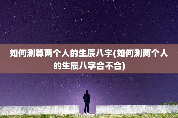 如何测算两个人的生辰八字(如何测两个人的生辰八字合不合)
