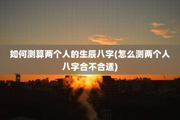 如何测算两个人的生辰八字(怎么测两个人八字合不合适)
