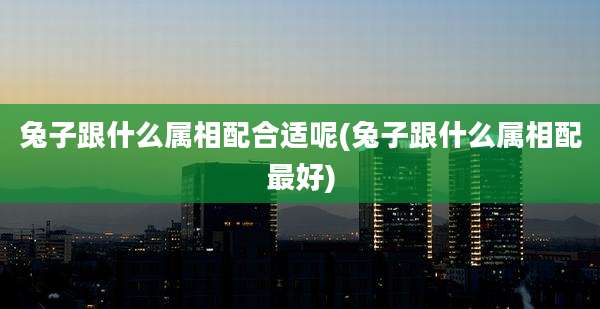 兔子跟什么属相配合适呢(兔子跟什么属相配最好)
